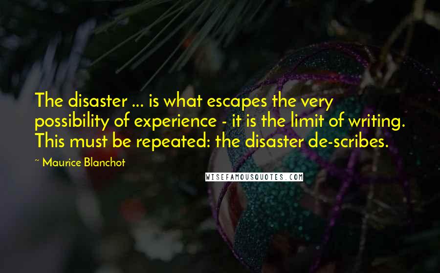Maurice Blanchot Quotes: The disaster ... is what escapes the very possibility of experience - it is the limit of writing. This must be repeated: the disaster de-scribes.