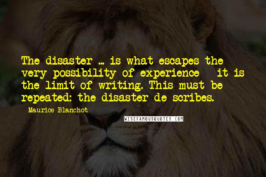 Maurice Blanchot Quotes: The disaster ... is what escapes the very possibility of experience - it is the limit of writing. This must be repeated: the disaster de-scribes.