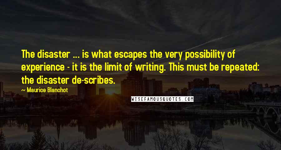 Maurice Blanchot Quotes: The disaster ... is what escapes the very possibility of experience - it is the limit of writing. This must be repeated: the disaster de-scribes.