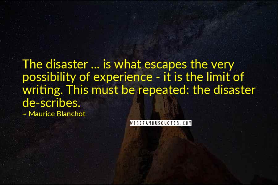 Maurice Blanchot Quotes: The disaster ... is what escapes the very possibility of experience - it is the limit of writing. This must be repeated: the disaster de-scribes.