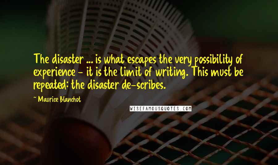 Maurice Blanchot Quotes: The disaster ... is what escapes the very possibility of experience - it is the limit of writing. This must be repeated: the disaster de-scribes.