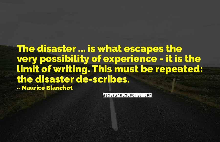 Maurice Blanchot Quotes: The disaster ... is what escapes the very possibility of experience - it is the limit of writing. This must be repeated: the disaster de-scribes.
