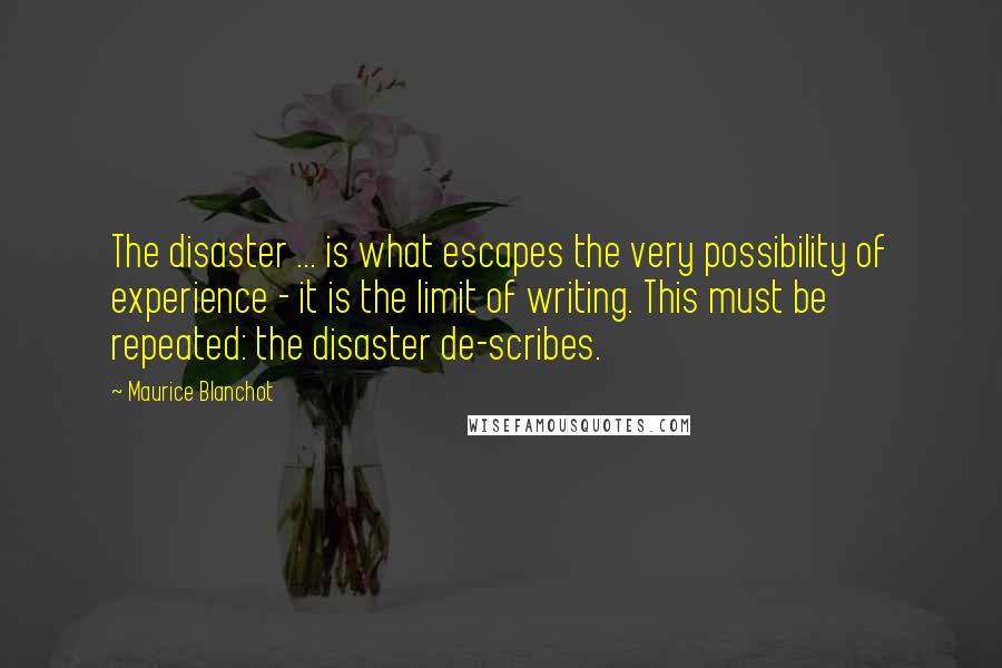 Maurice Blanchot Quotes: The disaster ... is what escapes the very possibility of experience - it is the limit of writing. This must be repeated: the disaster de-scribes.