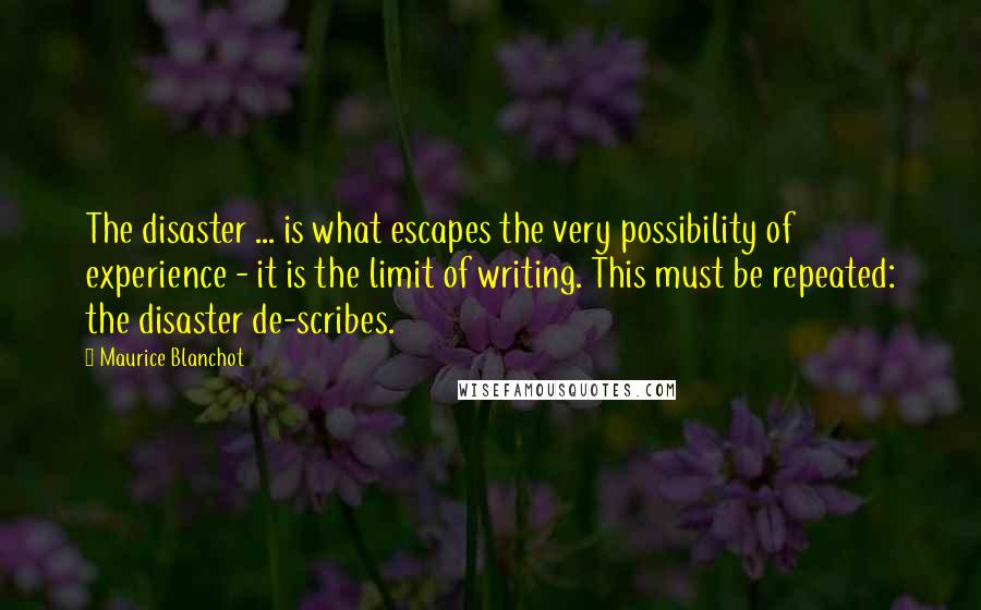 Maurice Blanchot Quotes: The disaster ... is what escapes the very possibility of experience - it is the limit of writing. This must be repeated: the disaster de-scribes.
