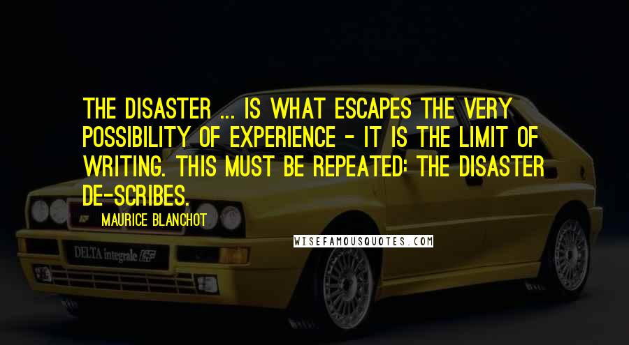 Maurice Blanchot Quotes: The disaster ... is what escapes the very possibility of experience - it is the limit of writing. This must be repeated: the disaster de-scribes.