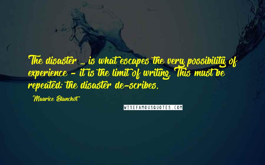 Maurice Blanchot Quotes: The disaster ... is what escapes the very possibility of experience - it is the limit of writing. This must be repeated: the disaster de-scribes.