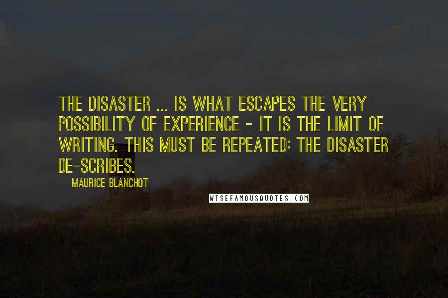 Maurice Blanchot Quotes: The disaster ... is what escapes the very possibility of experience - it is the limit of writing. This must be repeated: the disaster de-scribes.
