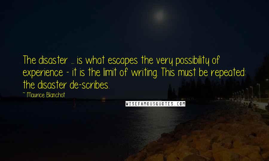 Maurice Blanchot Quotes: The disaster ... is what escapes the very possibility of experience - it is the limit of writing. This must be repeated: the disaster de-scribes.