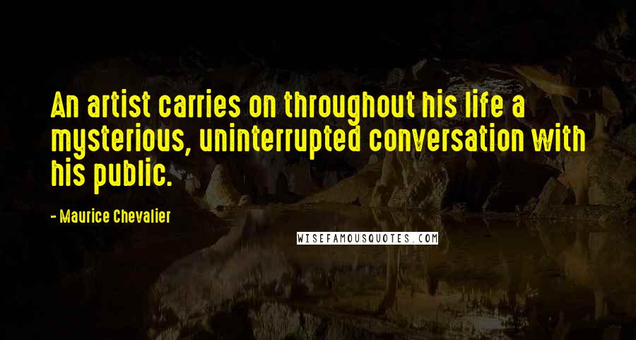 Maurice Chevalier Quotes: An artist carries on throughout his life a mysterious, uninterrupted conversation with his public.