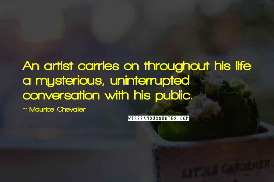 Maurice Chevalier Quotes: An artist carries on throughout his life a mysterious, uninterrupted conversation with his public.