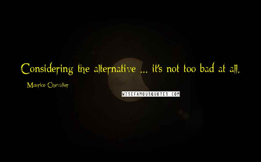 Maurice Chevalier Quotes: Considering the alternative ... it's not too bad at all.