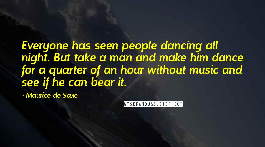 Maurice De Saxe Quotes: Everyone has seen people dancing all night. But take a man and make him dance for a quarter of an hour without music and see if he can bear it.