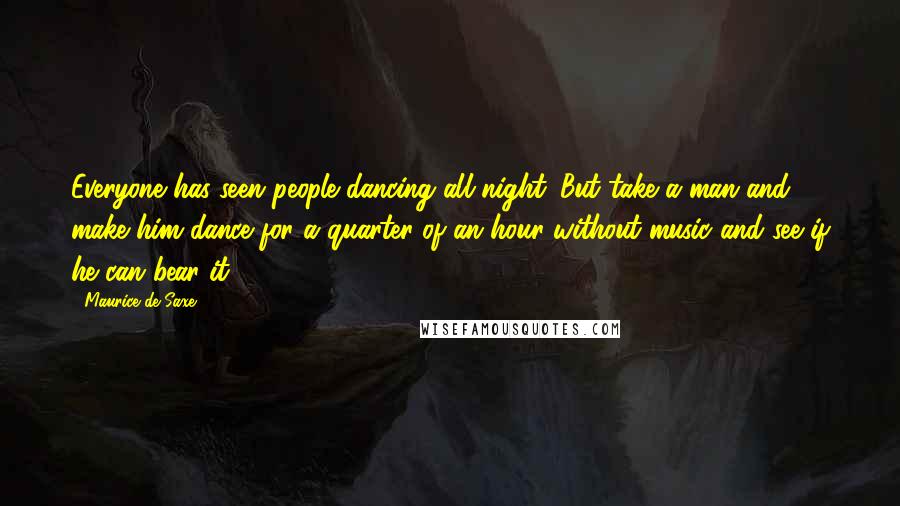 Maurice De Saxe Quotes: Everyone has seen people dancing all night. But take a man and make him dance for a quarter of an hour without music and see if he can bear it.