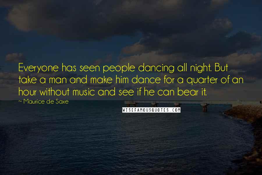 Maurice De Saxe Quotes: Everyone has seen people dancing all night. But take a man and make him dance for a quarter of an hour without music and see if he can bear it.