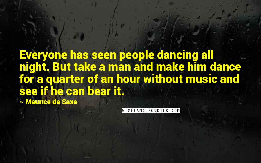 Maurice De Saxe Quotes: Everyone has seen people dancing all night. But take a man and make him dance for a quarter of an hour without music and see if he can bear it.