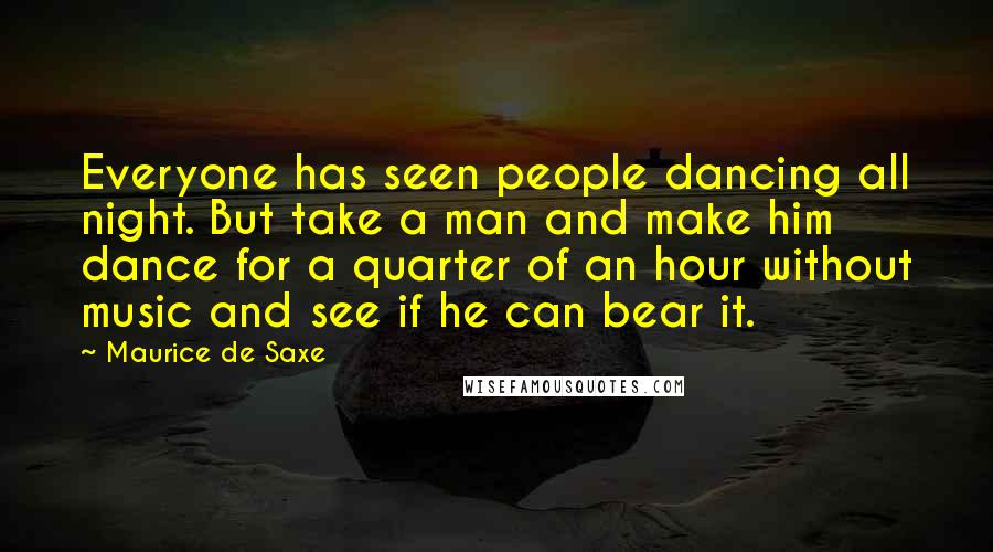 Maurice De Saxe Quotes: Everyone has seen people dancing all night. But take a man and make him dance for a quarter of an hour without music and see if he can bear it.