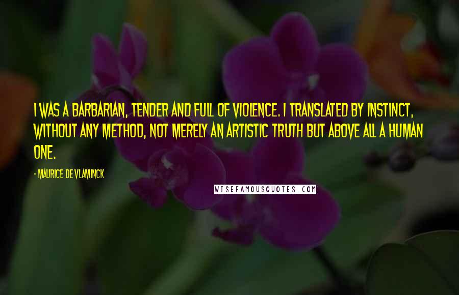 Maurice De Vlaminck Quotes: I was a barbarian, tender and full of violence. I translated by instinct, without any method, not merely an artistic truth but above all a human one.