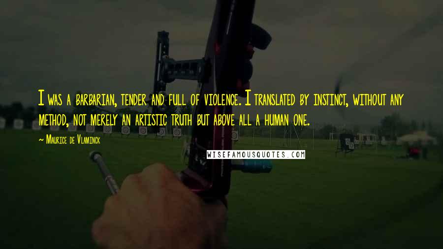 Maurice De Vlaminck Quotes: I was a barbarian, tender and full of violence. I translated by instinct, without any method, not merely an artistic truth but above all a human one.