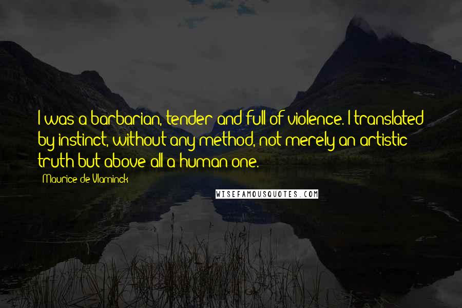 Maurice De Vlaminck Quotes: I was a barbarian, tender and full of violence. I translated by instinct, without any method, not merely an artistic truth but above all a human one.