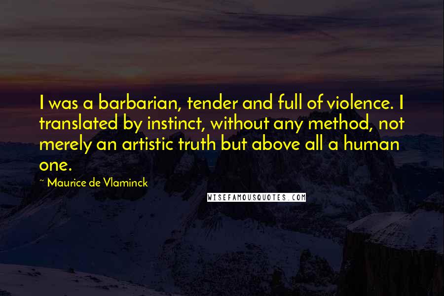 Maurice De Vlaminck Quotes: I was a barbarian, tender and full of violence. I translated by instinct, without any method, not merely an artistic truth but above all a human one.