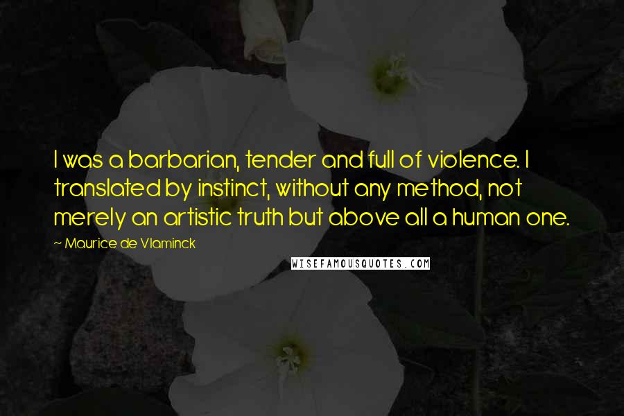 Maurice De Vlaminck Quotes: I was a barbarian, tender and full of violence. I translated by instinct, without any method, not merely an artistic truth but above all a human one.