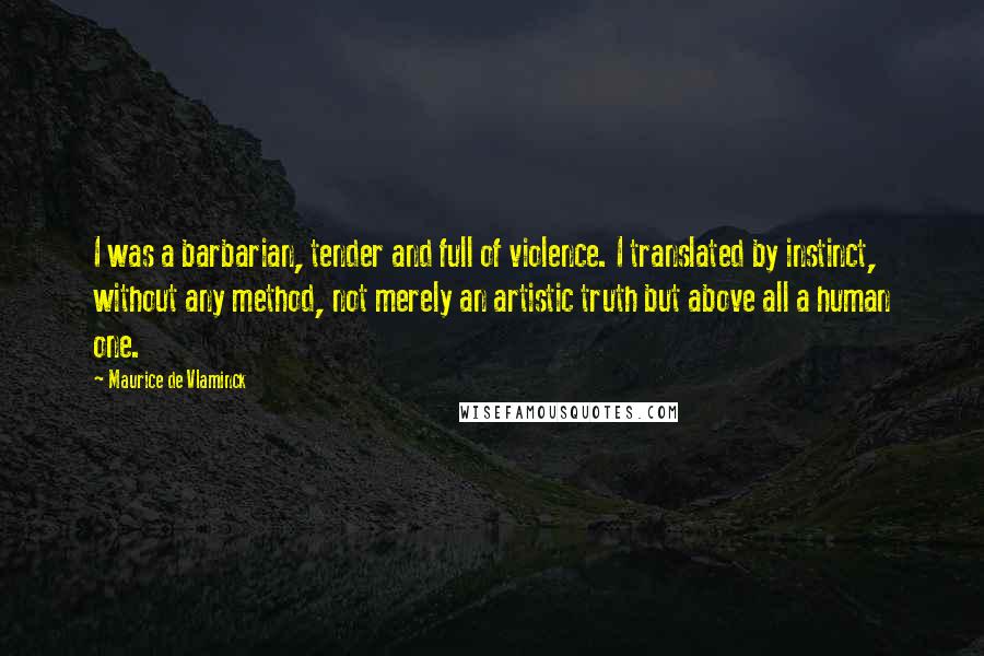 Maurice De Vlaminck Quotes: I was a barbarian, tender and full of violence. I translated by instinct, without any method, not merely an artistic truth but above all a human one.