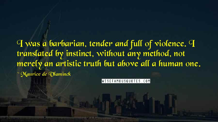 Maurice De Vlaminck Quotes: I was a barbarian, tender and full of violence. I translated by instinct, without any method, not merely an artistic truth but above all a human one.