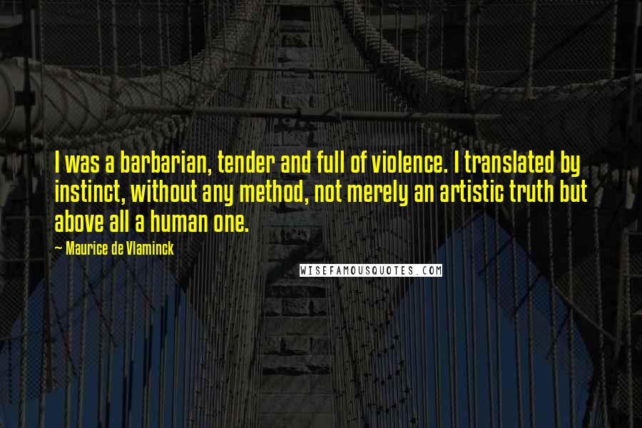 Maurice De Vlaminck Quotes: I was a barbarian, tender and full of violence. I translated by instinct, without any method, not merely an artistic truth but above all a human one.