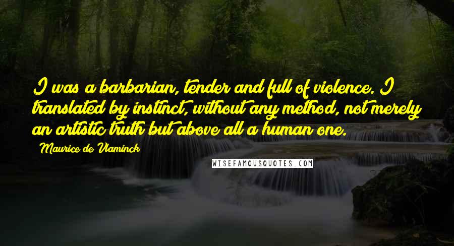 Maurice De Vlaminck Quotes: I was a barbarian, tender and full of violence. I translated by instinct, without any method, not merely an artistic truth but above all a human one.