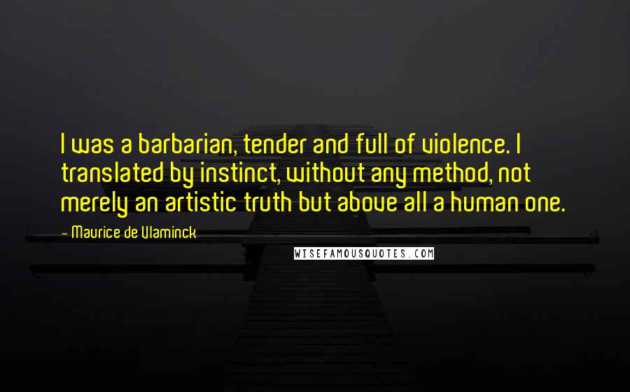 Maurice De Vlaminck Quotes: I was a barbarian, tender and full of violence. I translated by instinct, without any method, not merely an artistic truth but above all a human one.