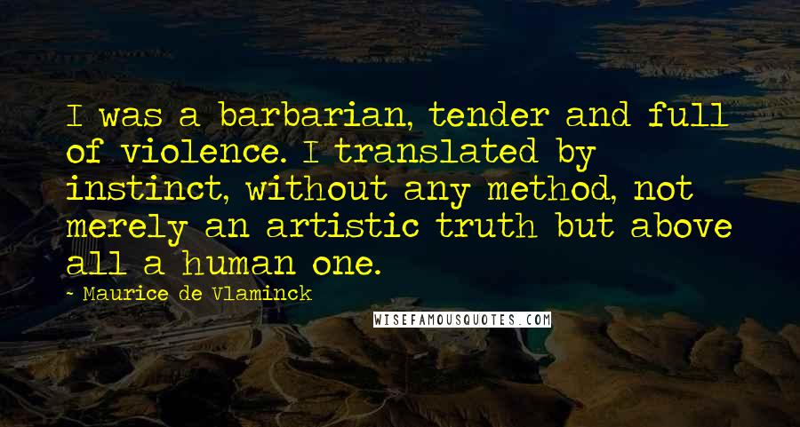 Maurice De Vlaminck Quotes: I was a barbarian, tender and full of violence. I translated by instinct, without any method, not merely an artistic truth but above all a human one.