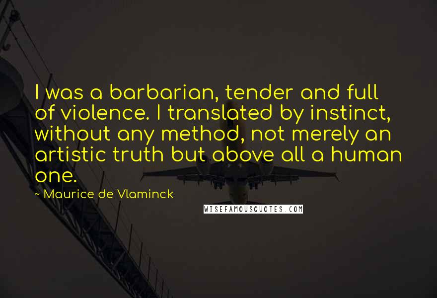 Maurice De Vlaminck Quotes: I was a barbarian, tender and full of violence. I translated by instinct, without any method, not merely an artistic truth but above all a human one.