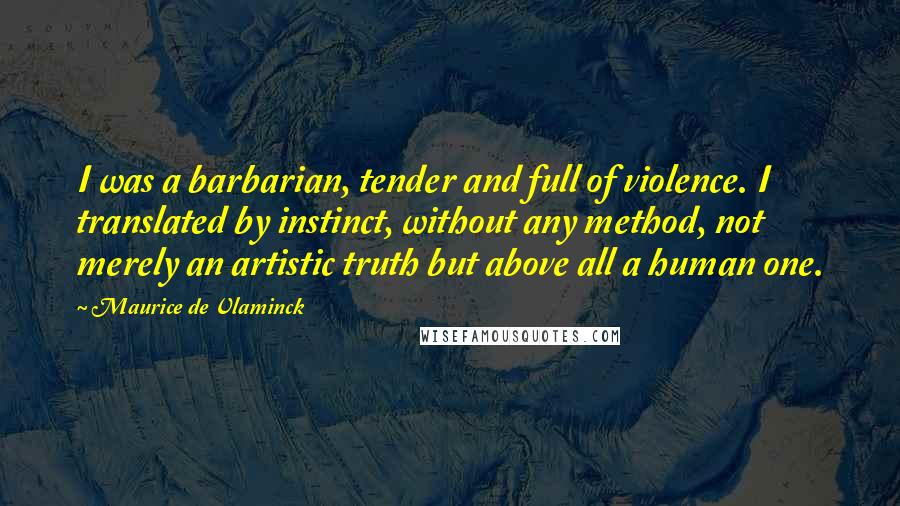 Maurice De Vlaminck Quotes: I was a barbarian, tender and full of violence. I translated by instinct, without any method, not merely an artistic truth but above all a human one.