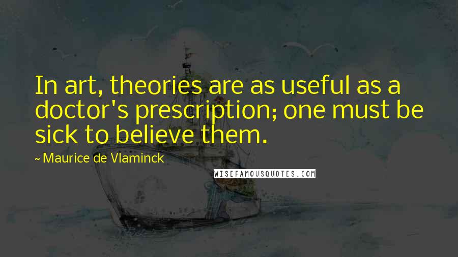 Maurice De Vlaminck Quotes: In art, theories are as useful as a doctor's prescription; one must be sick to believe them.