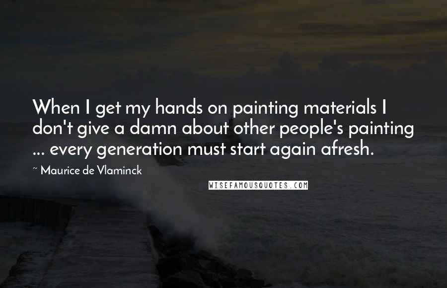 Maurice De Vlaminck Quotes: When I get my hands on painting materials I don't give a damn about other people's painting ... every generation must start again afresh.