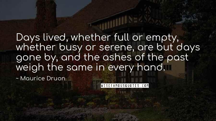 Maurice Druon Quotes: Days lived, whether full or empty, whether busy or serene, are but days gone by, and the ashes of the past weigh the same in every hand.