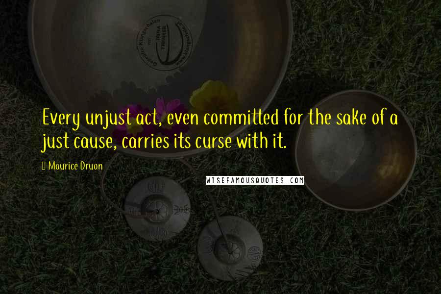 Maurice Druon Quotes: Every unjust act, even committed for the sake of a just cause, carries its curse with it.
