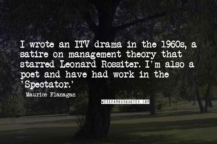 Maurice Flanagan Quotes: I wrote an ITV drama in the 1960s, a satire on management theory that starred Leonard Rossiter. I'm also a poet and have had work in the 'Spectator.'