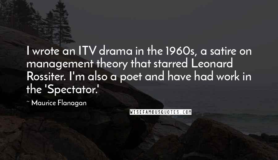 Maurice Flanagan Quotes: I wrote an ITV drama in the 1960s, a satire on management theory that starred Leonard Rossiter. I'm also a poet and have had work in the 'Spectator.'