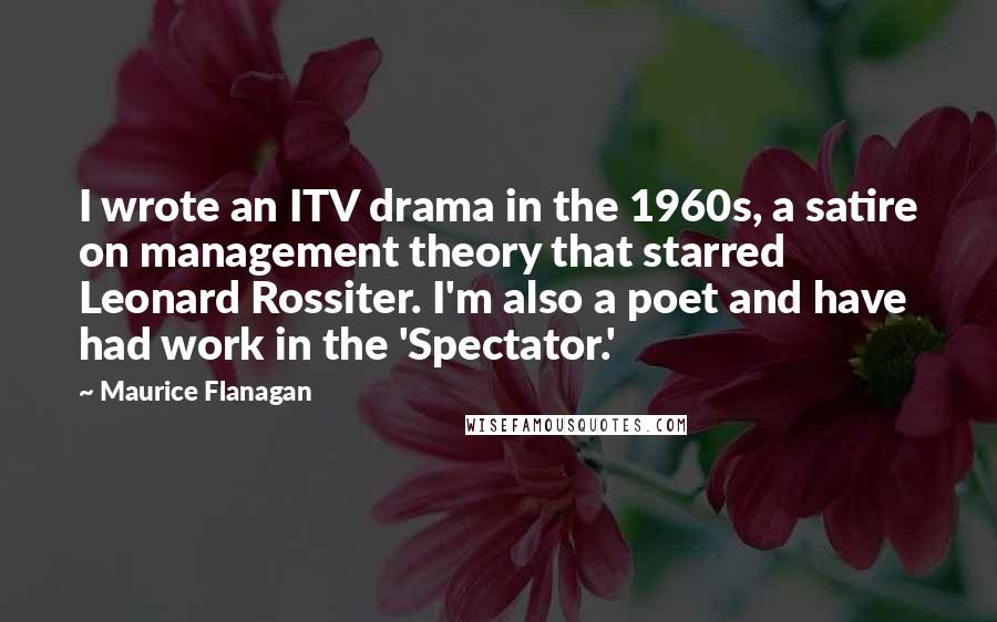 Maurice Flanagan Quotes: I wrote an ITV drama in the 1960s, a satire on management theory that starred Leonard Rossiter. I'm also a poet and have had work in the 'Spectator.'