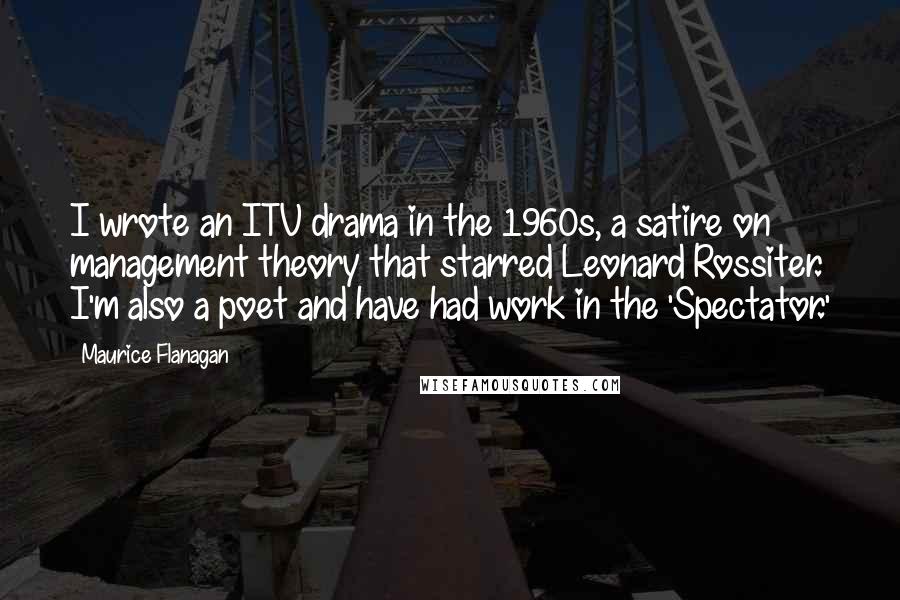 Maurice Flanagan Quotes: I wrote an ITV drama in the 1960s, a satire on management theory that starred Leonard Rossiter. I'm also a poet and have had work in the 'Spectator.'