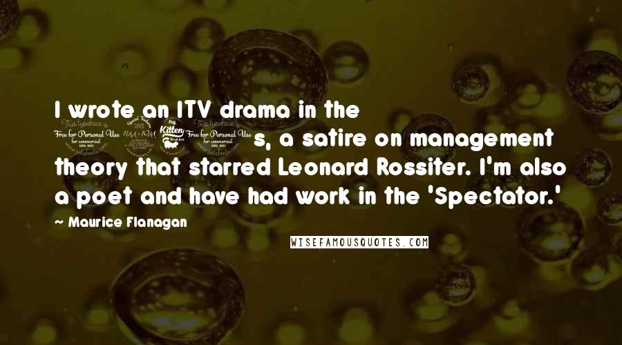 Maurice Flanagan Quotes: I wrote an ITV drama in the 1960s, a satire on management theory that starred Leonard Rossiter. I'm also a poet and have had work in the 'Spectator.'