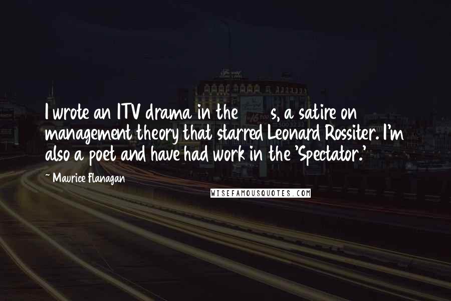 Maurice Flanagan Quotes: I wrote an ITV drama in the 1960s, a satire on management theory that starred Leonard Rossiter. I'm also a poet and have had work in the 'Spectator.'