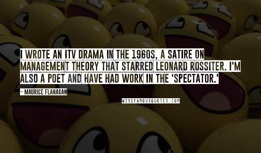 Maurice Flanagan Quotes: I wrote an ITV drama in the 1960s, a satire on management theory that starred Leonard Rossiter. I'm also a poet and have had work in the 'Spectator.'