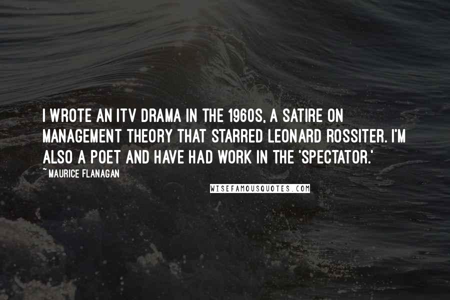 Maurice Flanagan Quotes: I wrote an ITV drama in the 1960s, a satire on management theory that starred Leonard Rossiter. I'm also a poet and have had work in the 'Spectator.'