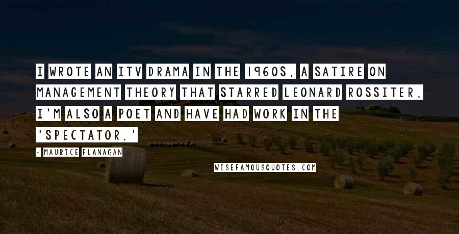 Maurice Flanagan Quotes: I wrote an ITV drama in the 1960s, a satire on management theory that starred Leonard Rossiter. I'm also a poet and have had work in the 'Spectator.'