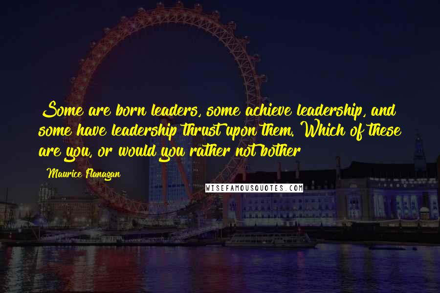 Maurice Flanagan Quotes: Some are born leaders, some achieve leadership, and some have leadership thrust upon them. Which of these are you, or would you rather not bother?