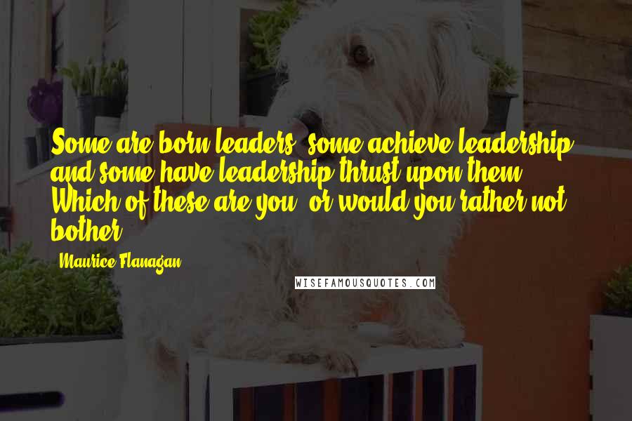 Maurice Flanagan Quotes: Some are born leaders, some achieve leadership, and some have leadership thrust upon them. Which of these are you, or would you rather not bother?