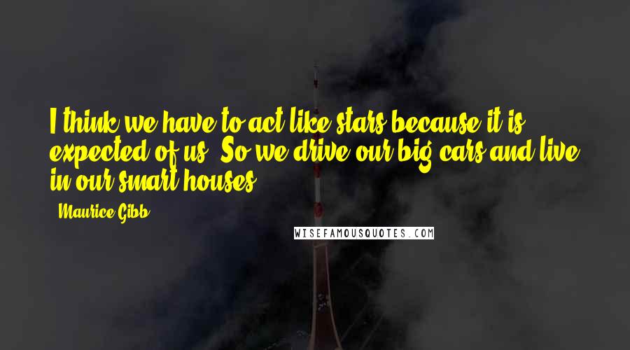 Maurice Gibb Quotes: I think we have to act like stars because it is expected of us. So we drive our big cars and live in our smart houses.