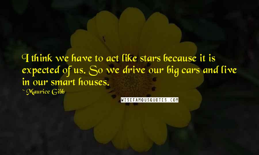 Maurice Gibb Quotes: I think we have to act like stars because it is expected of us. So we drive our big cars and live in our smart houses.